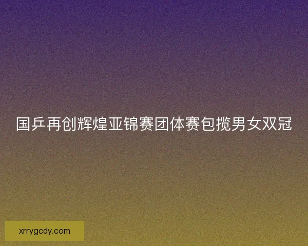 国乒再创辉煌亚锦赛团体赛包揽男女双冠