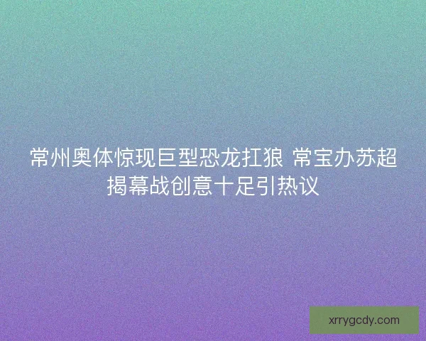 常州奥体惊现巨型恐龙扛狼 常宝办苏超揭幕战创意十足引热议